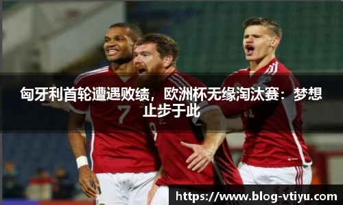 匈牙利首轮遭遇败绩，欧洲杯无缘淘汰赛：梦想止步于此