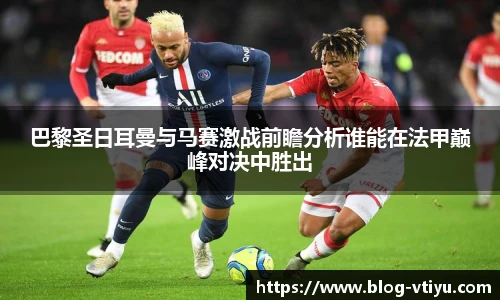 巴黎圣日耳曼与马赛激战前瞻分析谁能在法甲巅峰对决中胜出
