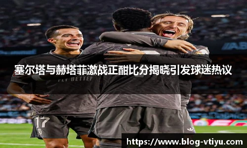 塞尔塔与赫塔菲激战正酣比分揭晓引发球迷热议